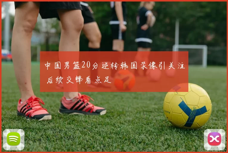 中国男篮20分逆转韩国录像引关注 后续交锋看点足