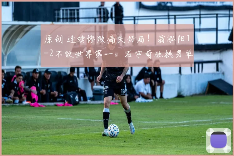 原创 连续惨败痛失好局！翁泓阳1-2不敌世界第一，石宇奇独挑男单大梁