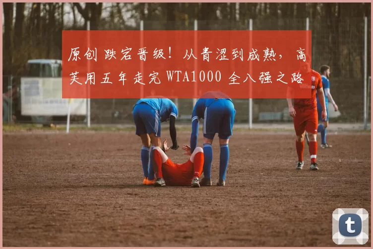 原创 跌宕晋级！从青涩到成熟，高芙用五年走完 WTA1000 全八强之路