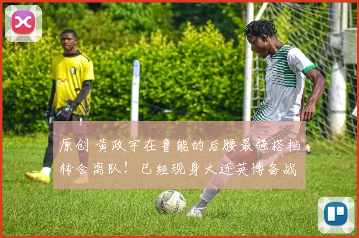 原创 黄政宇在鲁能的后腰最强搭档转会离队！已经现身大连英博备战本轮中超，值得期待