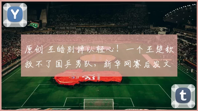 原创 王皓别掉以轻心！一个王楚钦救不了国乒男队，新华网赛后发文提醒