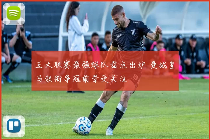 五大联赛最强球队盘点出炉 曼城皇马领衔争冠前景受关注