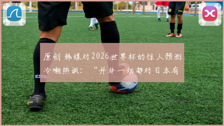 原创 韩媒对2026世界杯的惊人预测冷嘲热讽：“并非一切都对日本有利”