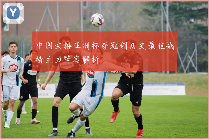 中国女排亚洲杯夺冠创历史最佳战绩主力阵容解析