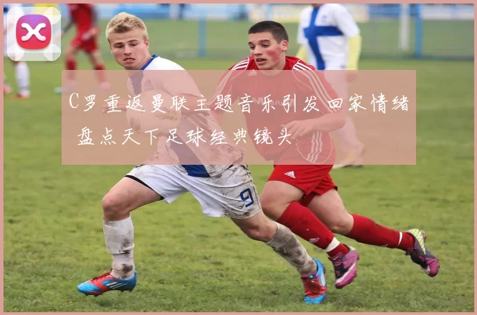 C罗重返曼联主题音乐引发回家情绪 盘点天下足球经典镜头