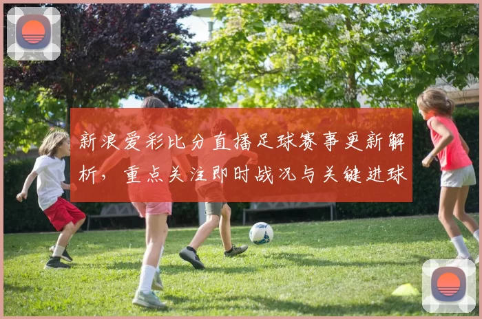 新浪爱彩比分直播足球赛事更新解析，重点关注即时战况与关键进球时间