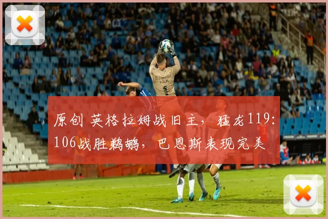 原创 英格拉姆战旧主，猛龙119：106战胜鹈鹕，巴恩斯表现完美