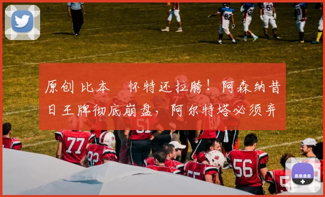 原创 比本・怀特还拉胯！阿森纳昔日王牌彻底崩盘，阿尔特塔必须弃用