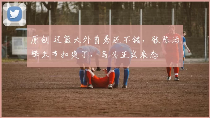 原创 辽篮大外首秀还不错，张陈治锋末节扣爽了，乌戈正式表态