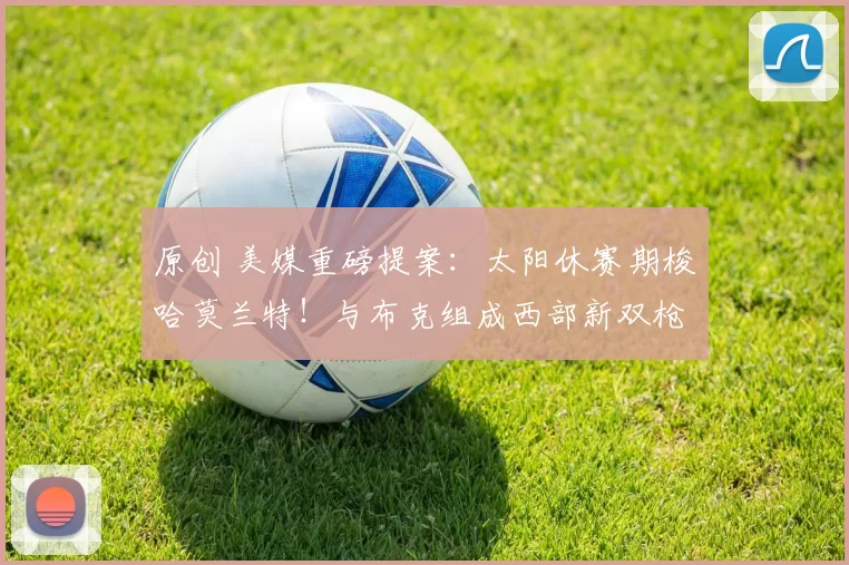 原创 美媒重磅提案：太阳休赛期梭哈莫兰特！与布克组成西部新双枪