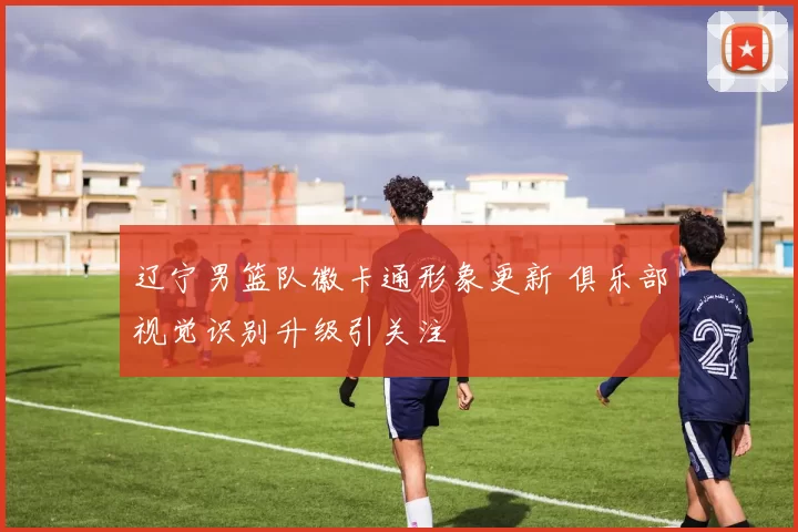 辽宁男篮队徽卡通形象更新 俱乐部视觉识别升级引关注