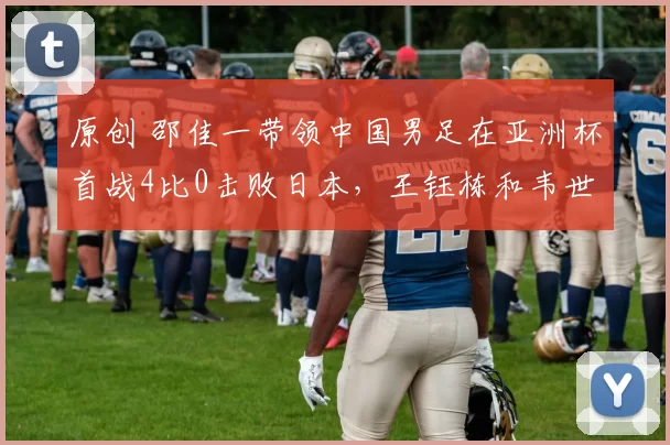 原创 邵佳一带领中国男足在亚洲杯首战4比0击败日本，王钰栋和韦世豪联手进三球，却被辟谣