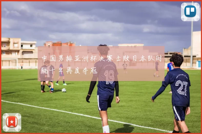 中国男排亚洲杯决赛击败日本队时隔十年再度夺冠