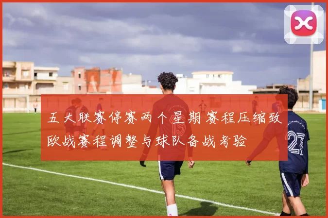 五大联赛停赛两个星期 赛程压缩致欧战赛程调整与球队备战考验