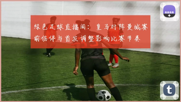 绿色足球直播间：皇马对阵曼城赛前伤停与首发调整影响比赛节奏