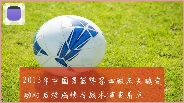 2013年中国男篮阵容回顾及关键变动对后续成绩与战术演变看点