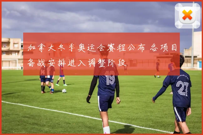 加拿大冬季奥运会赛程公布 各项目备战安排进入调整阶段
