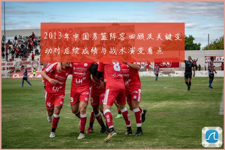 2013年中国男篮阵容回顾及关键变动对后续成绩与战术演变看点