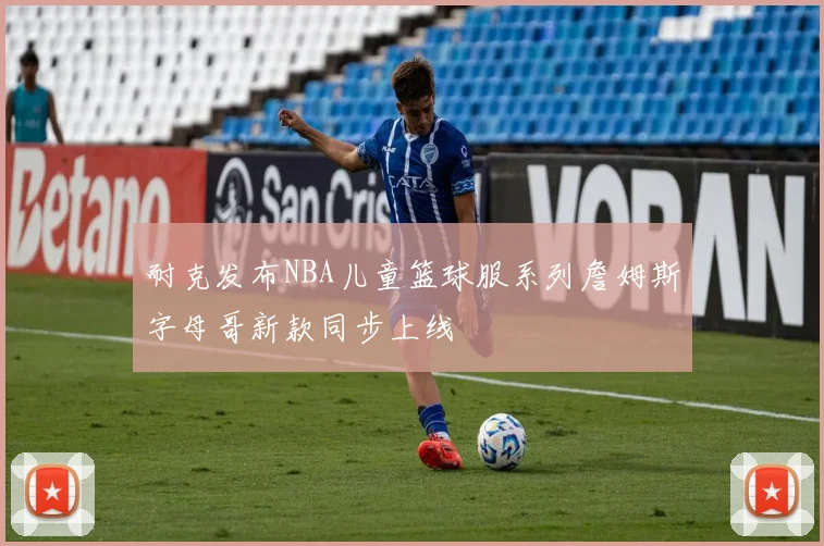 耐克发布NBA儿童篮球服系列詹姆斯字母哥新款同步上线