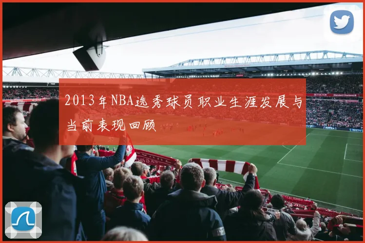2013年NBA选秀球员职业生涯发展与当前表现回顾