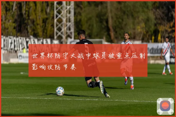 世界杯防守大战中球员被重点压制影响攻防节奏